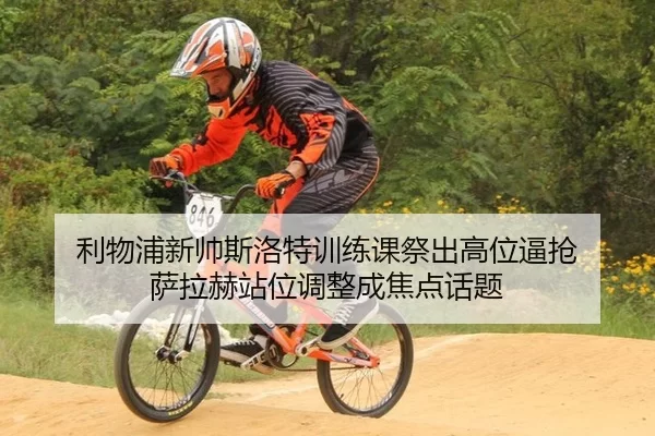 利物浦新帅斯洛特训练课祭出高位逼抢 萨拉赫站位调整成焦点话题